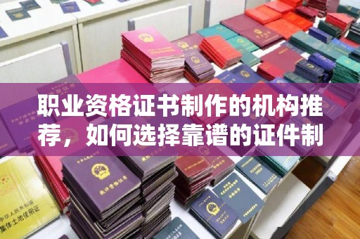 泸县职业资格证书制作的机构推荐，如何选择靠谱的证件制作公司？